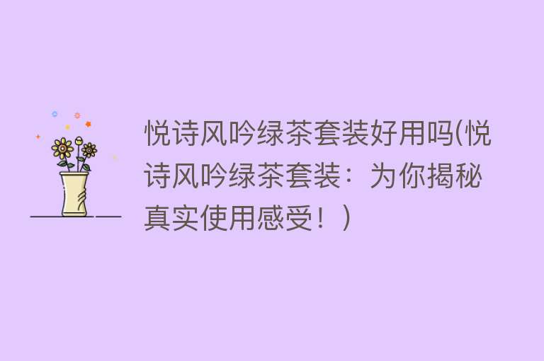 悦诗风吟绿茶套装好用吗(悦诗风吟绿茶套装：为你揭秘真实使用感受！)