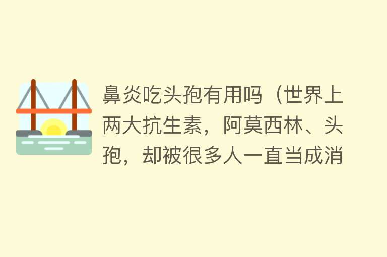 鼻炎吃头孢有用吗（世界上两大抗生素，阿莫西林、头孢，却被很多人一直当成消炎药吃）