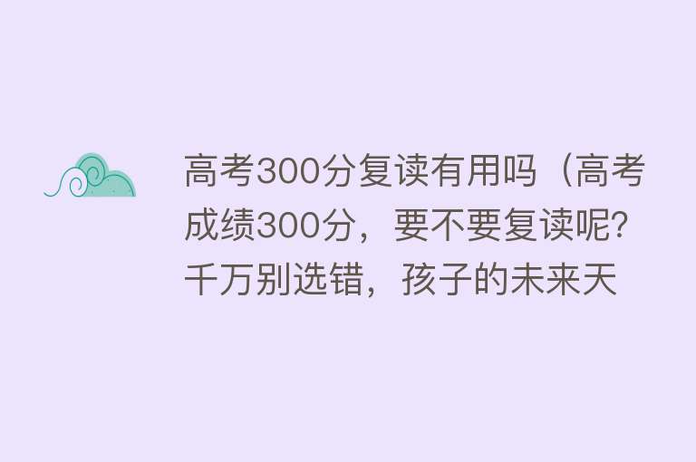 高考300分复读有用吗（高考成绩300分，要不要复读呢？千万别选错，孩子的未来天差地别）