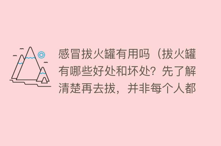 感冒拔火罐有用吗（拔火罐有哪些好处和坏处？先了解清楚再去拔，并非每个人都适合！）