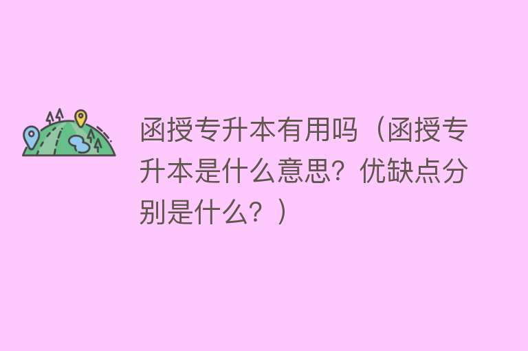 函授专升本有用吗（函授专升本是什么意思？优缺点分别是什么？）