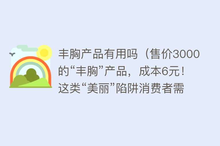 丰胸产品有用吗（售价3000的“丰胸”产品，成本6元！这类“美丽”陷阱消费者需警惕）