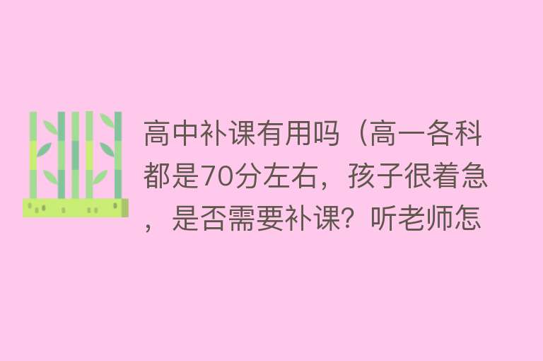 高中补课有用吗（高一各科都是70分左右，孩子很着急，是否需要补课？听老师怎么说）