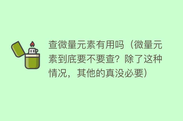 查微量元素有用吗（微量元素到底要不要查？除了这种情况，其他的真没必要）