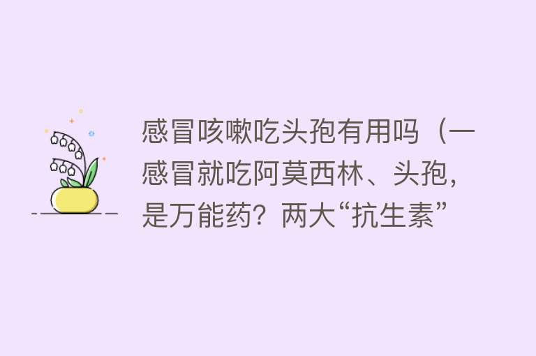 感冒咳嗽吃头孢有用吗（一感冒就吃阿莫西林、头孢，是万能药？两大“抗生素”，用错是毒）