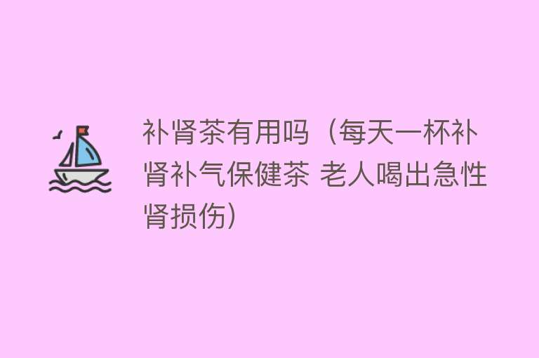 补肾茶有用吗（每天一杯补肾补气保健茶 老人喝出急性肾损伤）