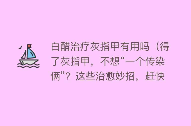 白醋治疗灰指甲有用吗（得了灰指甲，不想“一个传染俩”？这些治愈妙招，赶快收好！）