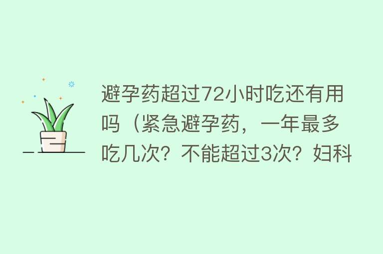 避孕药超过72小时吃还有用吗（紧急避孕药，一年最多吃几次？不能超过3次？妇科医生来回答）