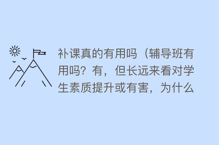 补课真的有用吗（辅导班有用吗？有，但长远来看对学生素质提升或有害，为什么？）