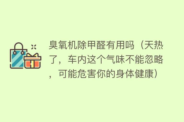 臭氧机除甲醛有用吗（天热了，车内这个气味不能忽略，可能危害你的身体健康）