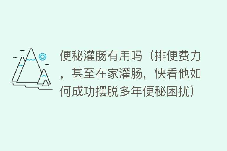 便秘灌肠有用吗（排便费力，甚至在家灌肠，快看他如何成功摆脱多年便秘困扰）