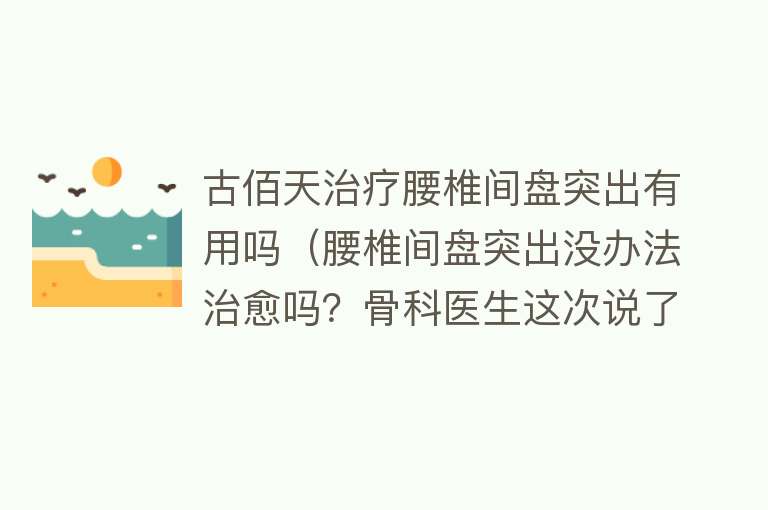 古佰天治疗腰椎间盘突出有用吗（腰椎间盘突出没办法治愈吗？骨科医生这次说了大实话）