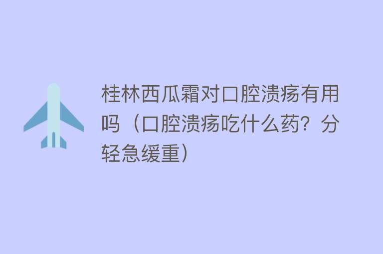 桂林西瓜霜对口腔溃疡有用吗（口腔溃疡吃什么药？分轻急缓重）