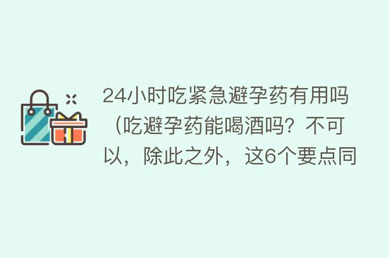 24小时吃紧急避孕药有用吗（吃避孕药能喝酒吗？不可以，除此之外，这6个要点同样需谨记）