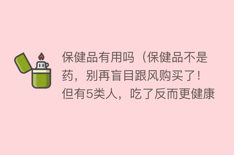 保健品有用吗（保健品不是药，别再盲目跟风购买了！但有5类人，吃了反而更健康）