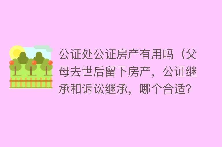 公证处公证房产有用吗（父母去世后留下房产，公证继承和诉讼继承，哪个合适？）