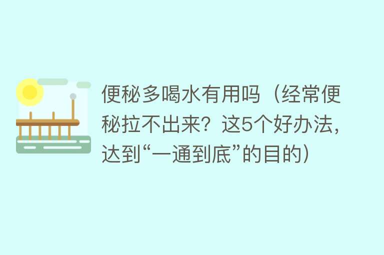 便秘多喝水有用吗（经常便秘拉不出来？这5个好办法，达到“一通到底”的目的）