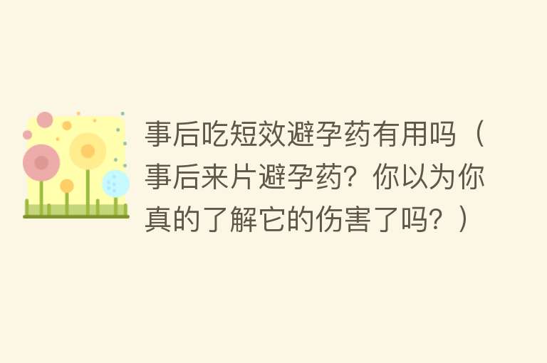 事后吃短效避孕药有用吗（事后来片避孕药？你以为你真的了解它的伤害了吗？）