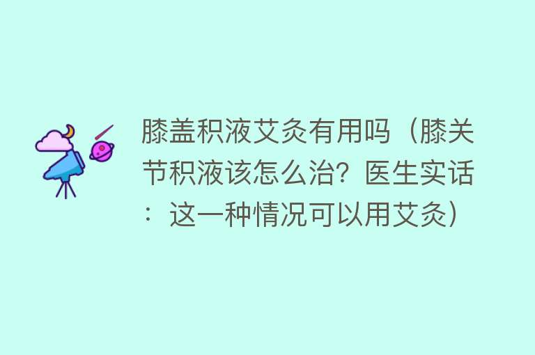 膝盖积液艾灸有用吗（膝关节积液该怎么治？医生实话：这一种情况可以用艾灸）