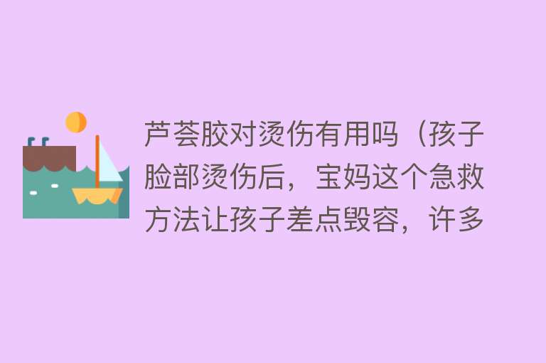 芦荟胶对烫伤有用吗（孩子脸部烫伤后，宝妈这个急救方法让孩子差点毁容，许多人都在用）