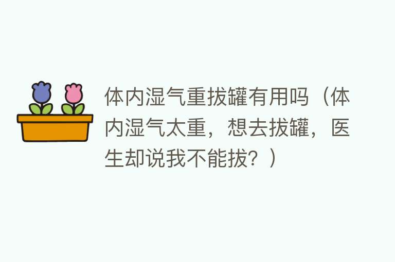 体内湿气重拔罐有用吗（体内湿气太重，想去拔罐，医生却说我不能拔？）