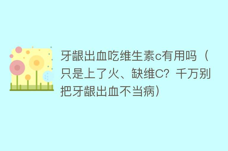 牙龈出血吃维生素c有用吗（只是上了火、缺维C？千万别把牙龈出血不当病）