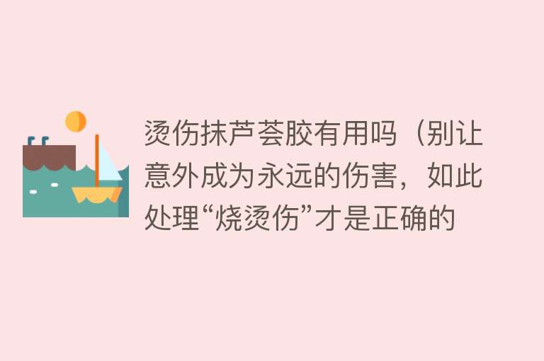 烫伤抹芦荟胶有用吗（别让意外成为永远的伤害，如此处理“烧烫伤”才是正确的）