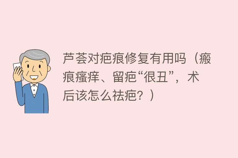 芦荟对疤痕修复有用吗（瘢痕瘙痒、留疤“很丑”，术后该怎么祛疤？）