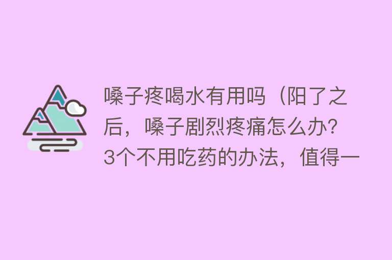 嗓子疼喝水有用吗（阳了之后，嗓子剧烈疼痛怎么办？3个不用吃药的办法，值得一试）