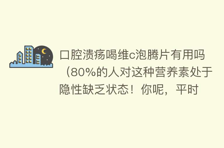 口腔溃疡喝维c泡腾片有用吗（80%的人对这种营养素处于隐性缺乏状态！你呢，平时吃对了吗）