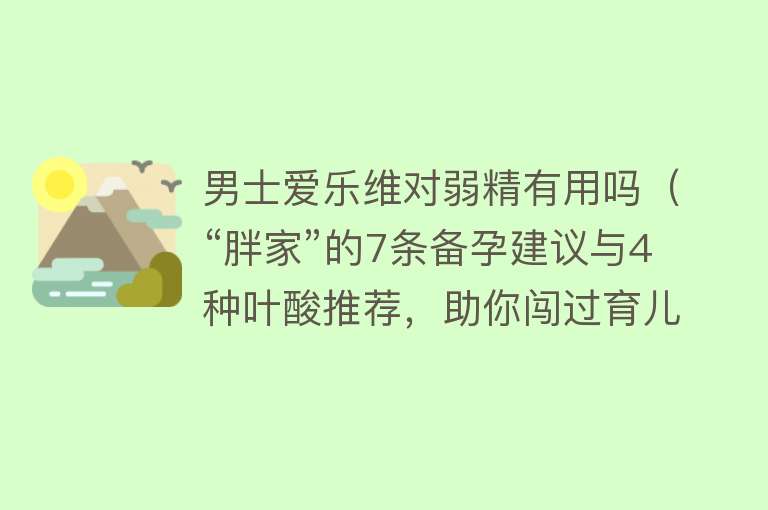 男士爱乐维对弱精有用吗（“胖家”的7条备孕建议与4种叶酸推荐，助你闯过育儿第一关！）