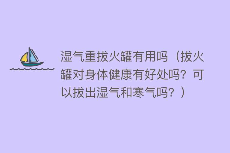 湿气重拔火罐有用吗（拔火罐对身体健康有好处吗？可以拔出湿气和寒气吗？）