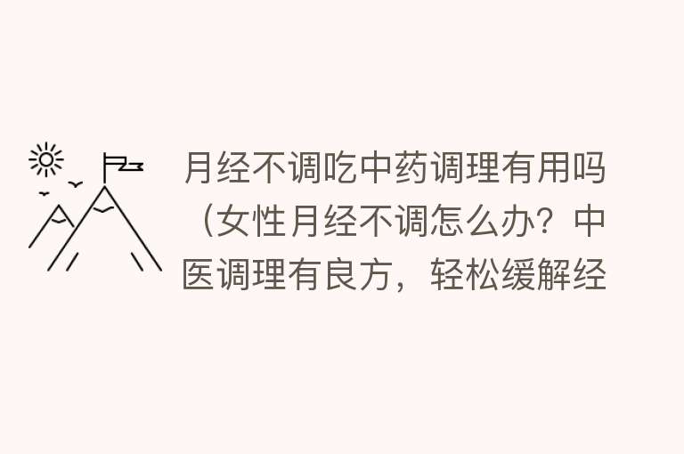 月经不调吃中药调理有用吗（女性月经不调怎么办？中医调理有良方，轻松缓解经期不适）