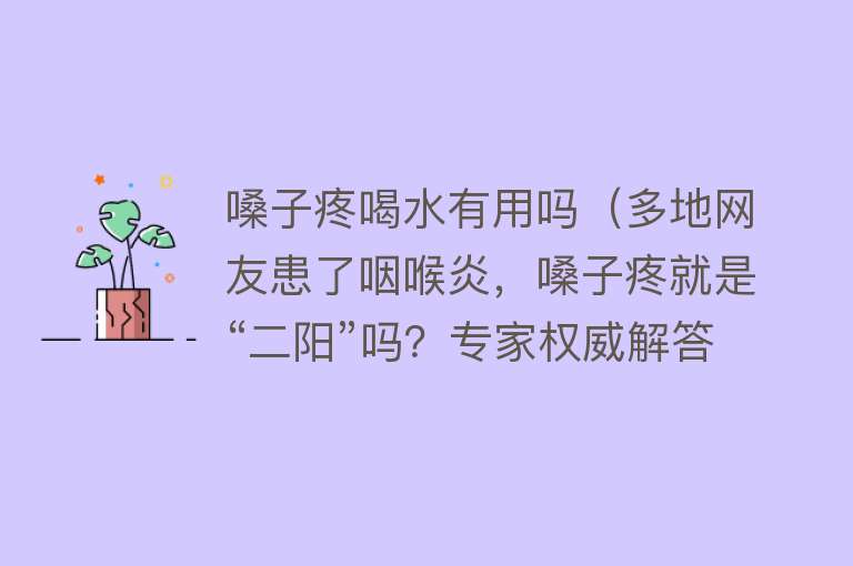 嗓子疼喝水有用吗（多地网友患了咽喉炎，嗓子疼就是“二阳”吗？专家权威解答！）