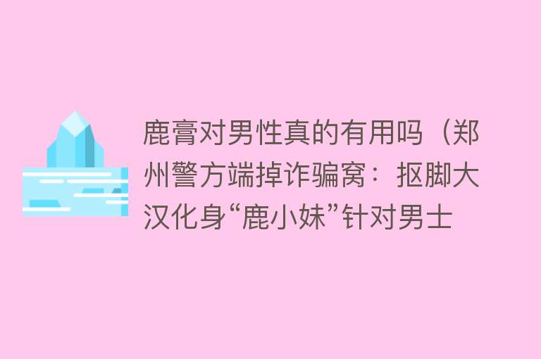 鹿膏对男性真的有用吗（郑州警方端掉诈骗窝：抠脚大汉化身“鹿小妹”针对男士卖假药）