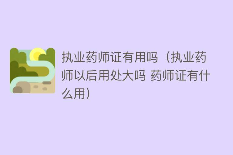 执业药师证有用吗（执业药师以后用处大吗 药师证有什么用）