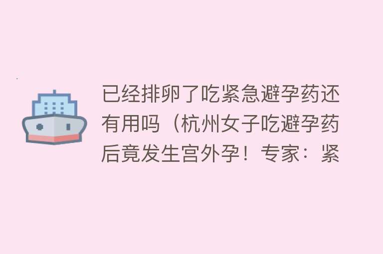 已经排卵了吃紧急避孕药还有用吗（杭州女子吃避孕药后竟发生宫外孕！专家：紧急避孕药在这些情况下无效）