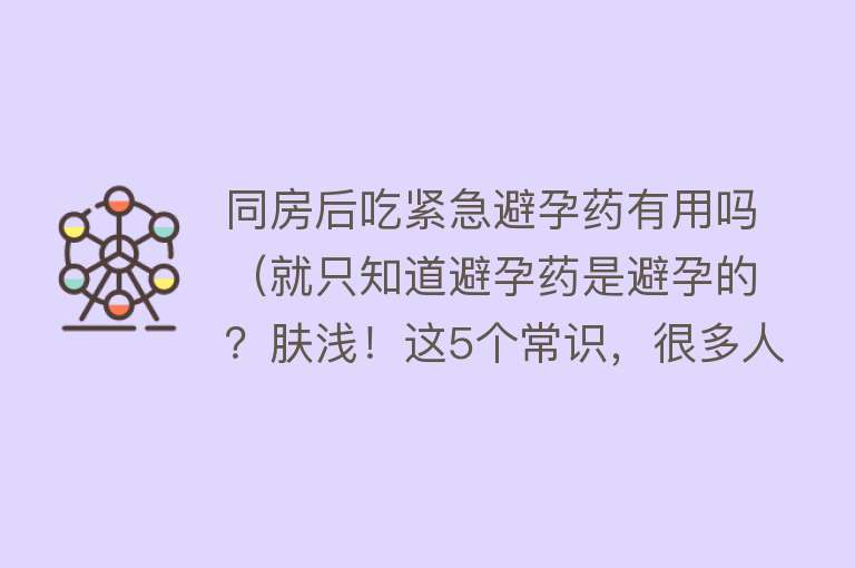 同房后吃紧急避孕药有用吗（就只知道避孕药是避孕的？肤浅！这5个常识，很多人都不“识”）