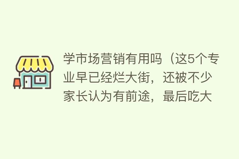 学市场营销有用吗（这5个专业早已经烂大街，还被不少家长认为有前途，最后吃大亏！）