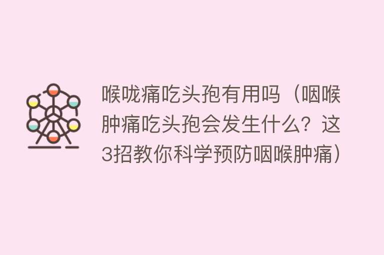 喉咙痛吃头孢有用吗（咽喉肿痛吃头孢会发生什么？这3招教你科学预防咽喉肿痛）