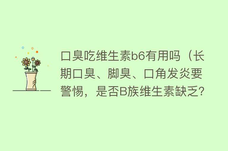 口臭吃维生素b6有用吗（长期口臭、脚臭、口角发炎要警惕，是否B族维生素缺乏？）