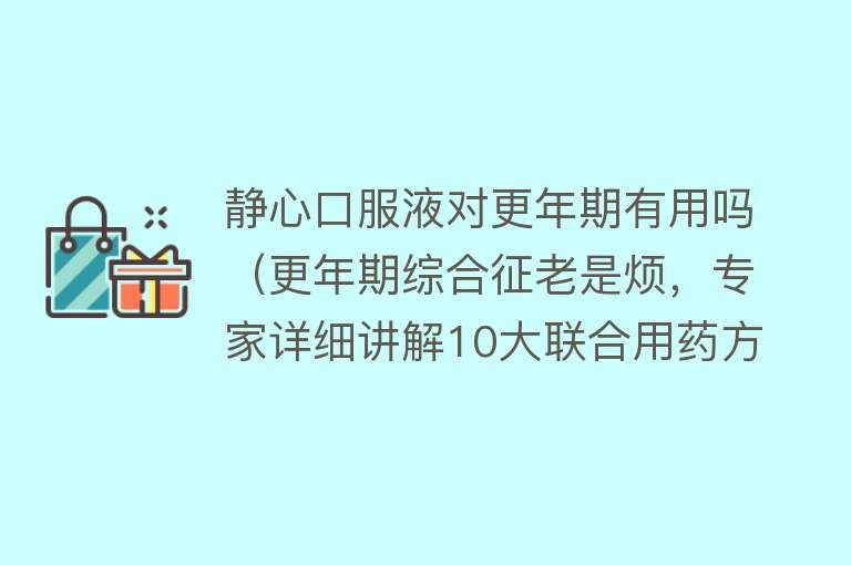 静心口服液对更年期有用吗（更年期综合征老是烦，专家详细讲解10大联合用药方案，帮你摆脱它）