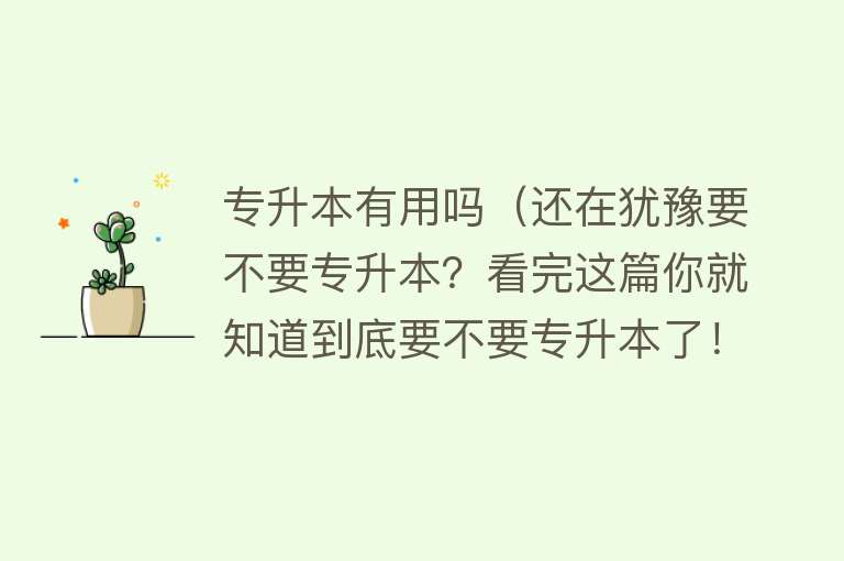 专升本有用吗（还在犹豫要不要专升本？看完这篇你就知道到底要不要专升本了！）