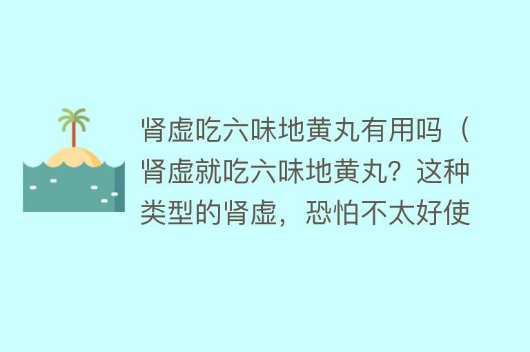 肾虚吃六味地黄丸有用吗（肾虚就吃六味地黄丸？这种类型的肾虚，恐怕不太好使）