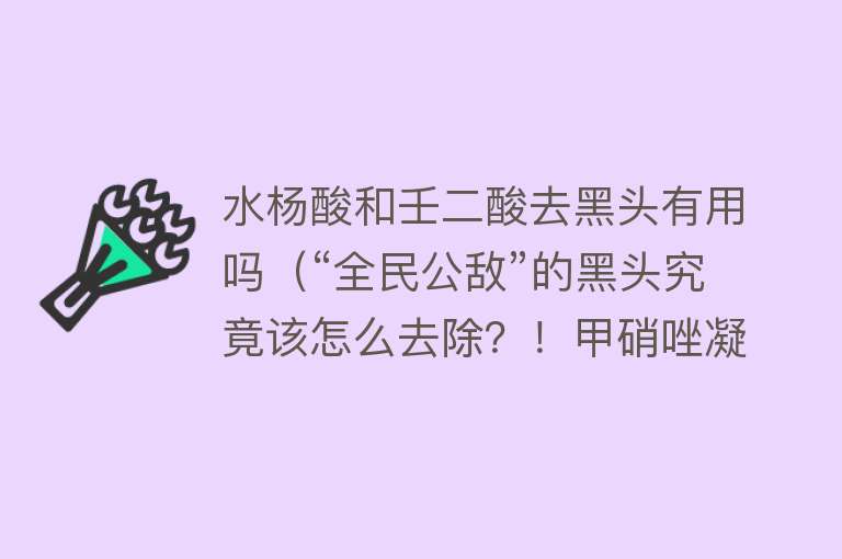 水杨酸和壬二酸去黑头有用吗（“全民公敌”的黑头究竟该怎么去除？！甲硝唑凝胶，水杨酸，维A酸……到底哪个管用？）