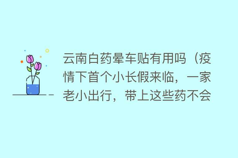 云南白药晕车贴有用吗（疫情下首个小长假来临，一家老小出行，带上这些药不会错）