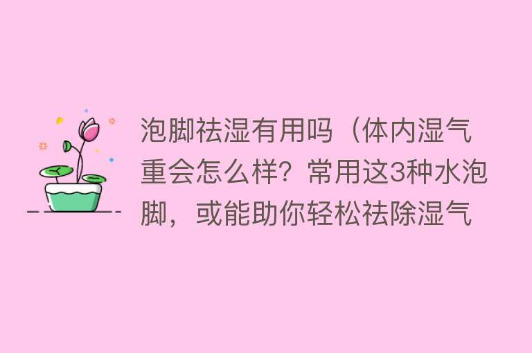 泡脚祛湿有用吗（体内湿气重会怎么样？常用这3种水泡脚，或能助你轻松祛除湿气）