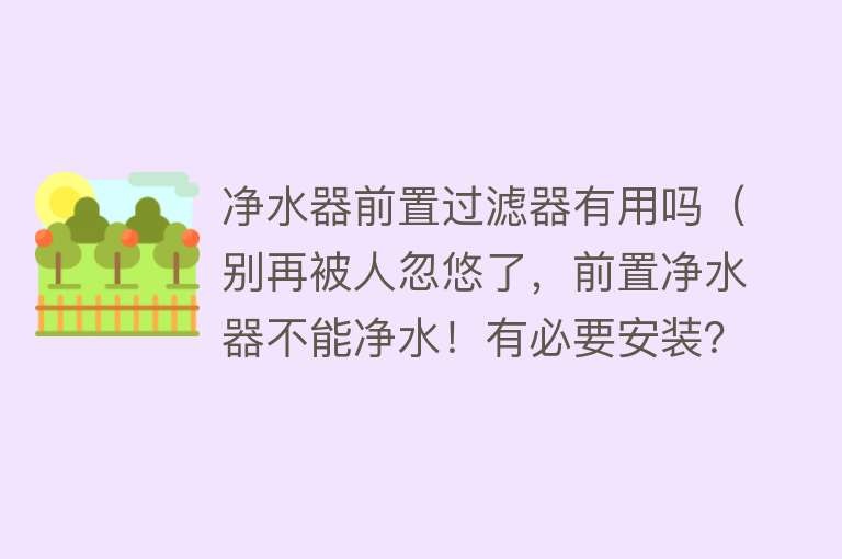 净水器前置过滤器有用吗（别再被人忽悠了，前置净水器不能净水！有必要安装？揭开3个真相）