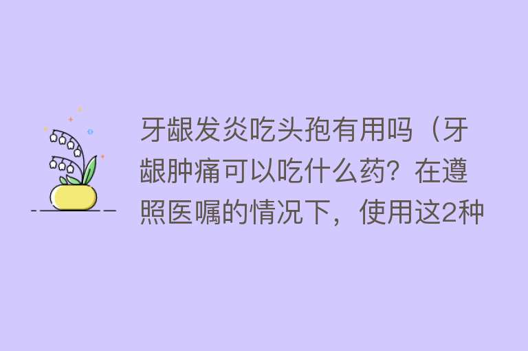 牙龈发炎吃头孢有用吗（牙龈肿痛可以吃什么药？在遵照医嘱的情况下，使用这2种药）