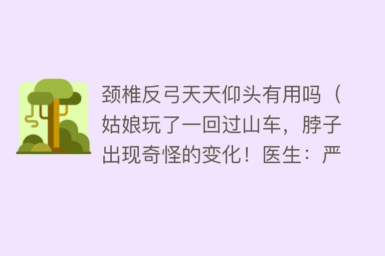 颈椎反弓天天仰头有用吗（姑娘玩了一回过山车，脖子出现奇怪的变化！医生：严重可致瘫）